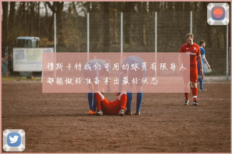 穆斯卡特我们可用的球员有限每人都能做好准备拿出最好状态