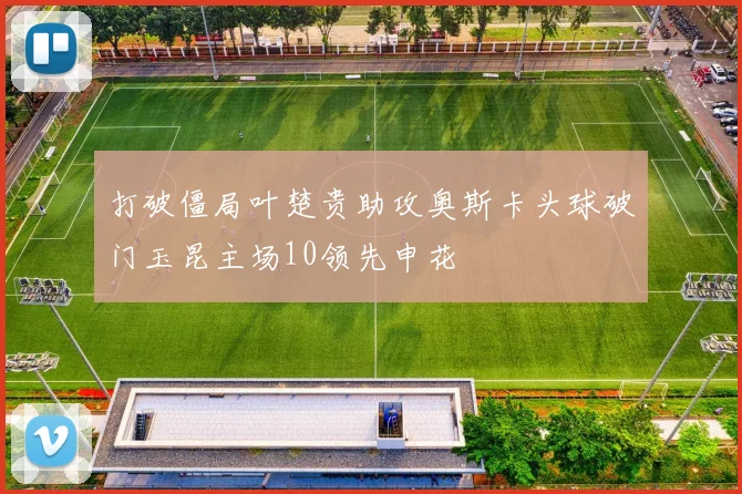 打破僵局叶楚贵助攻奥斯卡头球破门玉昆主场10领先申花